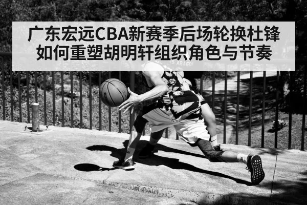 广东宏远CBA新赛季后场轮换杜锋如何重塑胡明轩组织角色与节奏 | HuaTiHui