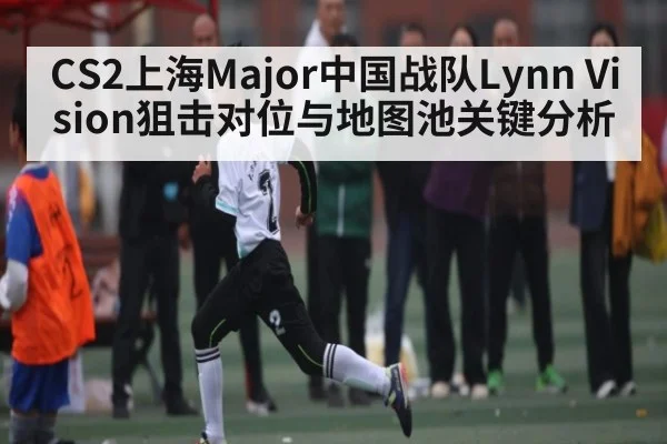 CS2上海Major中国战队Lynn Vision狙击对位与地图池关键分析 | HuaTiHui