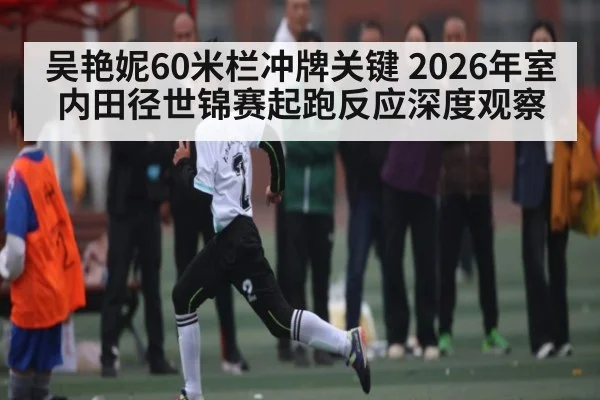 吴艳妮60米栏冲牌关键 2026年室内田径世锦赛起跑反应深度观察