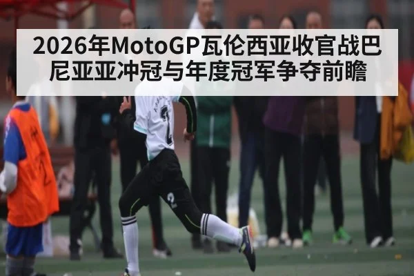 2026年MotoGP瓦伦西亚收官战巴尼亚亚冲冠与年度冠军争夺前瞻 | HuaTiHui