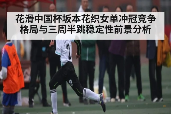 花滑中国杯坂本花织女单冲冠竞争格局与三周半跳稳定性前景分析 | HuaTiHui